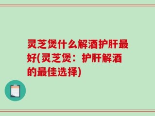 灵芝煲什么解酒护肝最好(灵芝煲：护肝解酒的最佳选择)