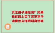 灵芝孢子油检测？如果我在网上买了灵芝孢子油要怎么样辨别真伪呢