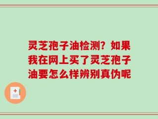 灵芝孢子油检测？如果我在网上买了灵芝孢子油要怎么样辨别真伪呢