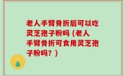 老人手臂骨折后可以吃灵芝孢子粉吗 (老人手臂骨折可食用灵芝孢子粉吗？)