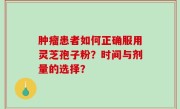 肿瘤患者如何正确服用灵芝孢子粉？时间与剂量的选择？