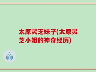 太原灵芝妹子(太原灵芝小姐的神奇经历)
