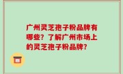 广州灵芝孢子粉品牌有哪些?了解广州市场上的灵芝孢子粉品牌?