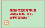 花旗参灵芝红枣可以熬汤吗(花旗参、灵芝、红枣可否熬汤？)