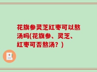 花旗参灵芝红枣可以熬汤吗(花旗参、灵芝、红枣可否熬汤？)