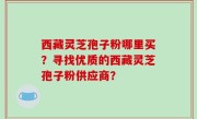 西藏灵芝孢子粉哪里买？寻找优质的西藏灵芝孢子粉供应商？