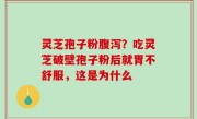 灵芝孢子粉腹泻？吃灵芝破壁孢子粉后就胃不舒服，这是为什么