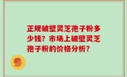 正规破壁灵芝孢子粉多少钱？市场上破壁灵芝孢子粉的价格分析？