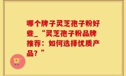 哪个牌子灵芝孢子粉好些_“灵芝孢子粉品牌推荐：如何选择优质产品？”
