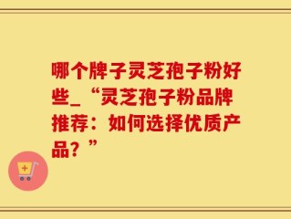 哪个牌子灵芝孢子粉好些_“灵芝孢子粉品牌推荐：如何选择优质产品？”