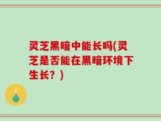 灵芝黑暗中能长吗(灵芝是否能在黑暗环境下生长？)