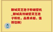 聊城灵芝孢子粉破壁机_聊城高效破壁灵芝孢子粉机，品质卓越，值得信赖)