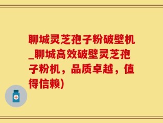 聊城灵芝孢子粉破壁机_聊城高效破壁灵芝孢子粉机，品质卓越，值得信赖)