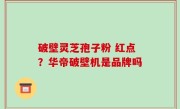 破壁灵芝孢子粉 红点？华帝破壁机是品牌吗