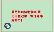 灵芝与山楂泡水喝(灵芝山楂泡水，提升身体免疫力)