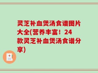 灵芝补血煲汤食谱图片大全(营养丰富！24款灵芝补血煲汤食谱分享)