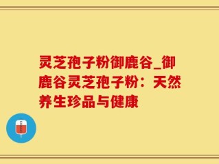 灵芝孢子粉御鹿谷_御鹿谷灵芝孢子粉：天然养生珍品与健康