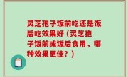 灵芝孢子饭前吃还是饭后吃效果好 (灵芝孢子饭前或饭后食用，哪种效果更佳？)
