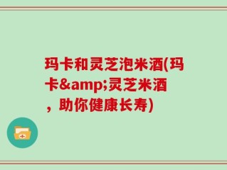 玛卡和灵芝泡米酒(玛卡&灵芝米酒，助你健康长寿)