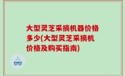 大型灵芝采摘机器价格多少(大型灵芝采摘机价格及购买指南)