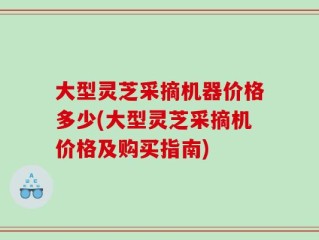 大型灵芝采摘机器价格多少(大型灵芝采摘机价格及购买指南)
