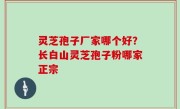 灵芝孢子厂家哪个好？长白山灵芝孢子粉哪家正宗