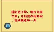 搭配孢子粉、硒片与维生素，开启营养新体验，告别疲惫每一天
