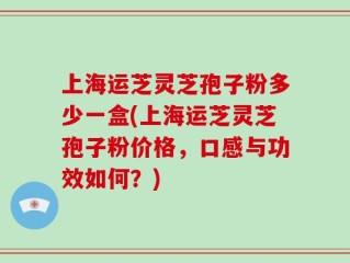 上海运芝灵芝孢子粉多少一盒(上海运芝灵芝孢子粉价格，口感与功效如何？)