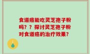 食道癌能吃灵芝孢子粉吗？？探讨灵芝孢子粉对食道癌的治疗效果？
