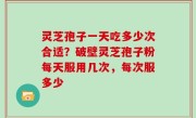 灵芝孢子一天吃多少次合适？破壁灵芝孢子粉每天服用几次，每次服多少