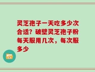 灵芝孢子一天吃多少次合适？破壁灵芝孢子粉每天服用几次，每次服多少