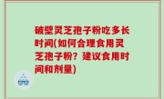 破壁灵芝孢子粉吃多长时间(如何合理食用灵芝孢子粉？建议食用时间和剂量)
