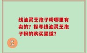 线油灵芝孢子粉哪里有卖的？探寻线油灵芝孢子粉的购买渠道？