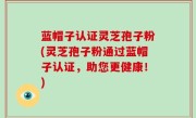 蓝帽子认证灵芝孢子粉(灵芝孢子粉通过蓝帽子认证，助您更健康！)