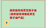 南京益生缘灵芝孢子油(南京益生缘推出灵芝孢子油产品)