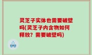 灵芝子实体也需要破壁吗(灵芝子内含物如何释放？需要破壁吗)