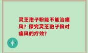 灵芝孢子粉能不能治痛风？探究灵芝孢子粉对痛风的疗效？