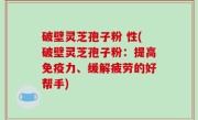 破壁灵芝孢子粉 性(破壁灵芝孢子粉：提高免疫力、缓解疲劳的好帮手)