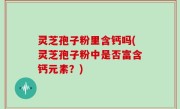 灵芝孢子粉里含钙吗(灵芝孢子粉中是否富含钙元素？)