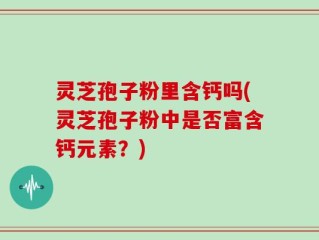 灵芝孢子粉里含钙吗(灵芝孢子粉中是否富含钙元素？)