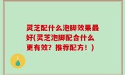 灵芝配什么泡脚效果最好(灵芝泡脚配合什么更有效？推荐配方！)