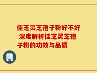 佳芝灵芝孢子粉好不好 深度解析佳芝灵芝孢子粉的功效与品质