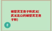 破壁灵芝孢子粉武义(武义出口的破壁灵芝孢子粉)