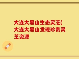 大连大黑山生态灵芝(大连大黑山发现珍贵灵芝资源