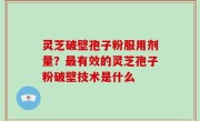 灵芝破壁孢子粉服用剂量？最有效的灵芝孢子粉破壁技术是什么