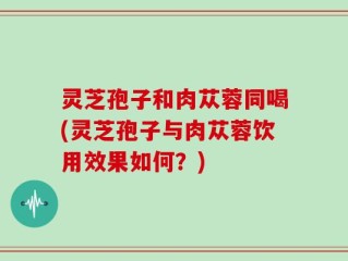 灵芝孢子和肉苁蓉同喝(灵芝孢子与肉苁蓉饮用效果如何？)
