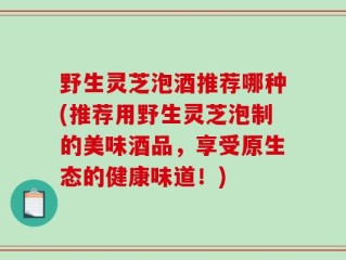 野生灵芝泡酒推荐哪种(推荐用野生灵芝泡制的美味酒品，享受原生态的健康味道！)
