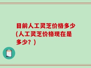 目前人工灵芝价格多少(人工灵芝价格现在是多少？)