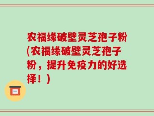 农福缘破壁灵芝孢子粉(农福缘破壁灵芝孢子粉，提升免疫力的好选择！)