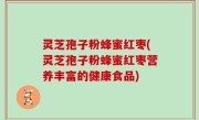 灵芝孢子粉蜂蜜红枣(灵芝孢子粉蜂蜜红枣营养丰富的健康食品)